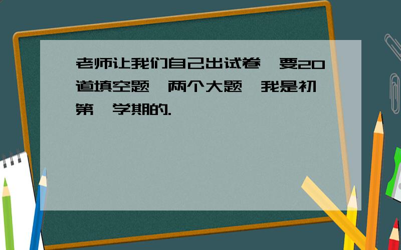 老师让我们自己出试卷,要20道填空题,两个大题,我是初一第一学期的.