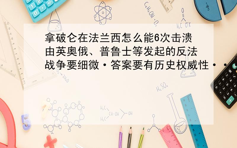 拿破仑在法兰西怎么能6次击溃由英奥俄、普鲁士等发起的反法战争要细微·答案要有历史权威性···