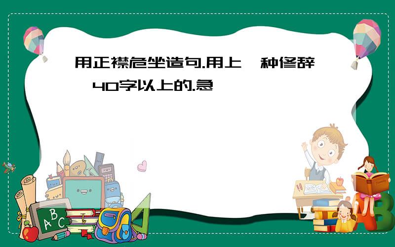 用正襟危坐造句.用上一种修辞,40字以上的.急