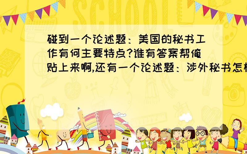 碰到一个论述题：美国的秘书工作有何主要特点?谁有答案帮俺贴上来啊,还有一个论述题：涉外秘书怎样克服各种不良心理？二者只要任给一个答案都万分感谢 .谢谢所有关心这个问题的人，