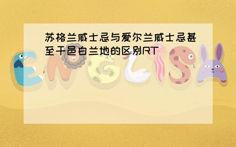 苏格兰威士忌与爱尔兰威士忌甚至干邑白兰地的区别RT