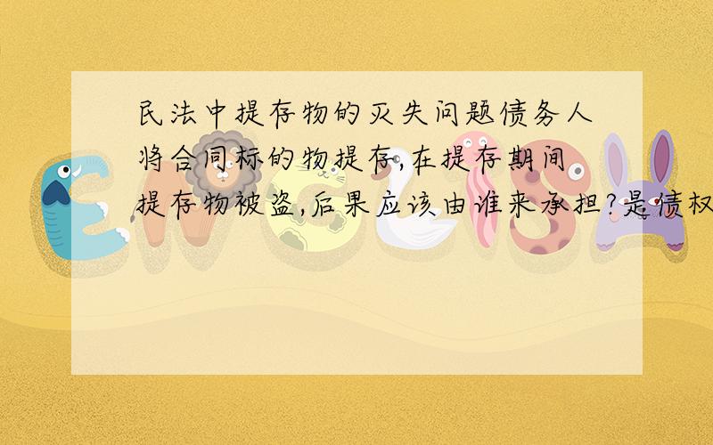 民法中提存物的灭失问题债务人将合同标的物提存,在提存期间提存物被盗,后果应该由谁来承担?是债权人还是提存机关?最好告诉我出处,说什么的都有,搞不清了~