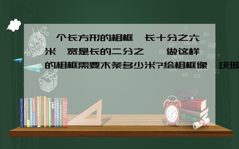 一个长方形的相框,长十分之六米,宽是长的二分之一,做这样的相框需要木条多少米?给相框像一块玻璃,需要玻璃多少平方米