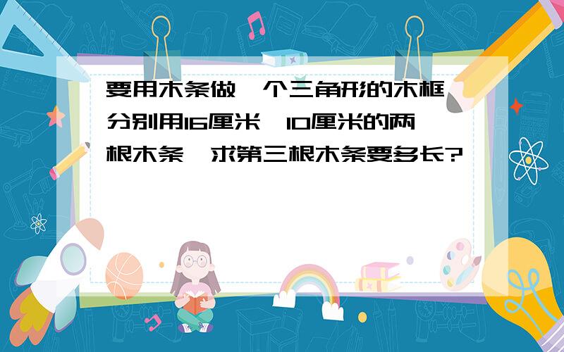 要用木条做一个三角形的木框,分别用16厘米、10厘米的两根木条,求第三根木条要多长?