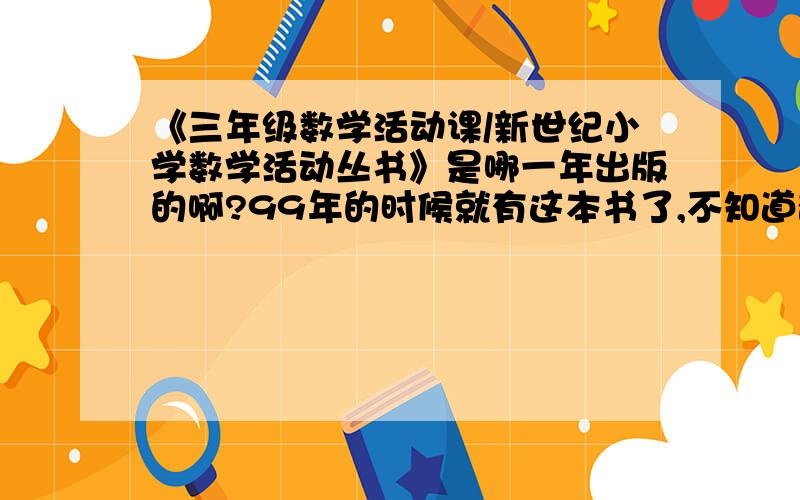 《三年级数学活动课/新世纪小学数学活动丛书》是哪一年出版的啊?99年的时候就有这本书了,不知道确切的出版时间.最好是哪年哪月的都知道.