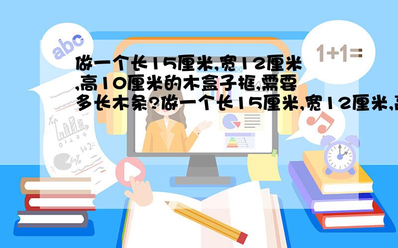 做一个长15厘米,宽12厘米,高10厘米的木盒子框,需要多长木条?做一个长15厘米,宽12厘米,高10厘米的长方体木盒子框,需要多长木条?