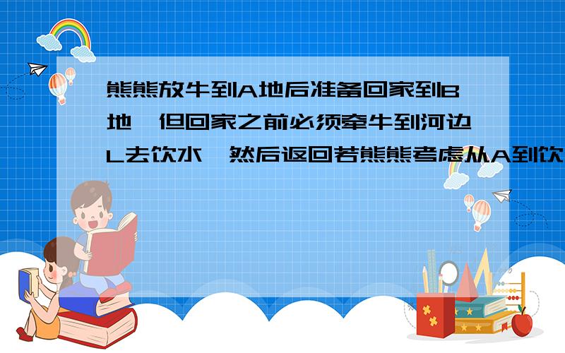 熊熊放牛到A地后准备回家到B地,但回家之前必须牵牛到河边L去饮水,然后返回若熊熊考虑从A到饮水处点再到B的路线要求最短 请帮我画出啦再说明为什么以及步骤,说得好再加分