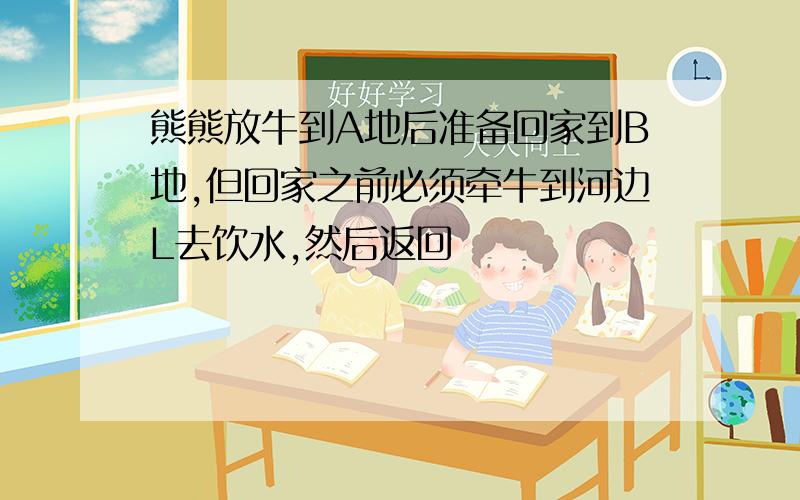 熊熊放牛到A地后准备回家到B地,但回家之前必须牵牛到河边L去饮水,然后返回