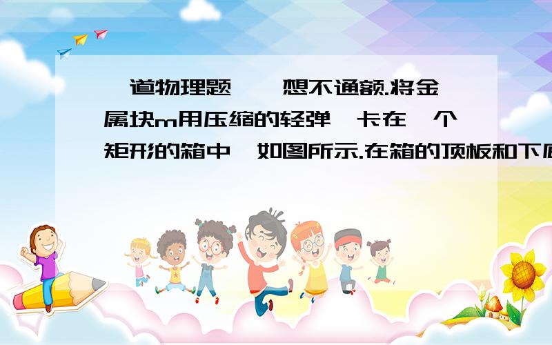 一道物理题……想不通额.将金属块m用压缩的轻弹簧卡在一个矩形的箱中,如图所示.在箱的顶板和下底装有压力传感器,箱可以沿竖直轨道运动,当箱以a=2m/s2的加速度竖直向上做匀减速运动时,