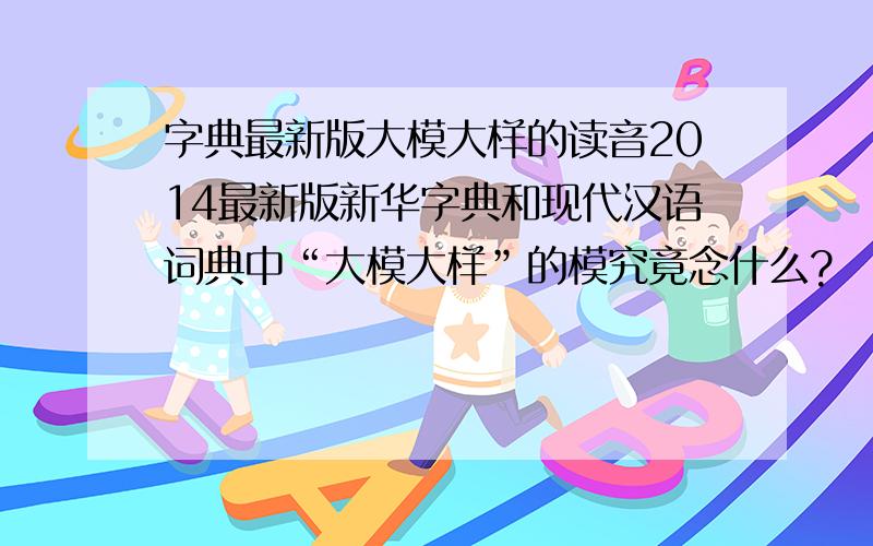 字典最新版大模大样的读音2014最新版新华字典和现代汉语词典中“大模大样”的模究竟念什么?