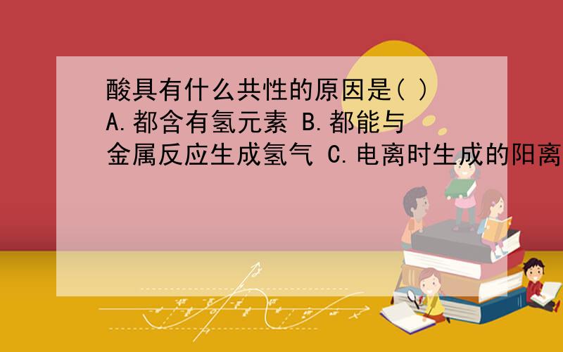 酸具有什么共性的原因是( )A.都含有氢元素 B.都能与金属反应生成氢气 C.电离时生成的阳离子都是氢离子 D.都能与碱反应请问选哪个,并说明为什么要选那个答案