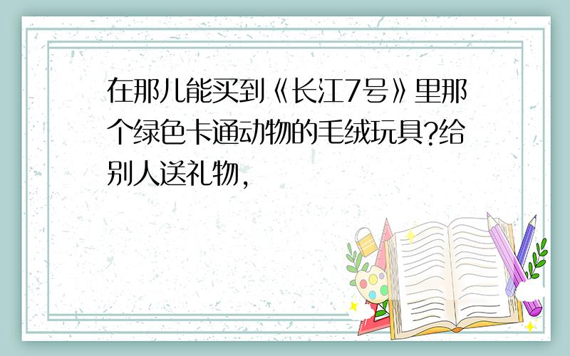 在那儿能买到《长江7号》里那个绿色卡通动物的毛绒玩具?给别人送礼物,