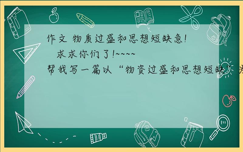 作文 物质过盛和思想短缺急!   求求你们了!~~~~ 帮我写一篇以“物资过盛和思想短缺”为题的作文题目是“有人说我们处于物质过盛而思想短缺的年代.你怎么认为呢?”谢谢啊