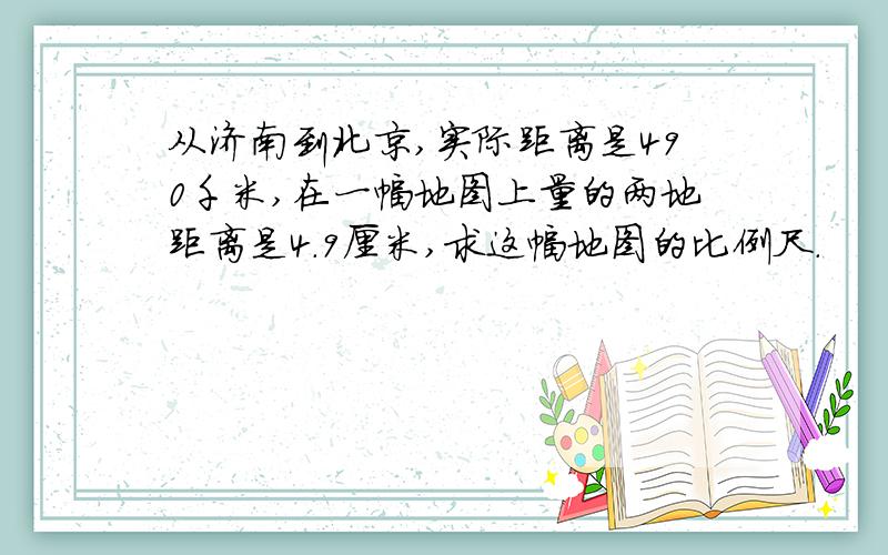 从济南到北京,实际距离是490千米,在一幅地图上量的两地距离是4.9厘米,求这幅地图的比例尺.