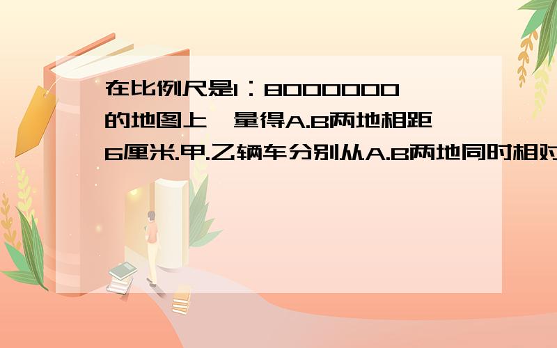 在比例尺是1：8000000的地图上,量得A.B两地相距6厘米.甲.乙辆车分别从A.B两地同时相对开出,经过5小时相遇。已知甲.乙辆车的速度之比是5比7。甲乙两车每小时各行驶多少千米？