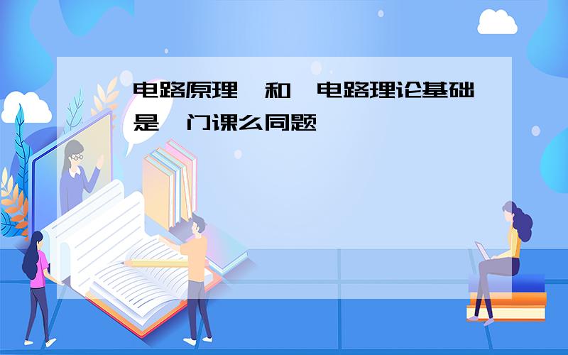 《电路原理》和《电路理论基础》是一门课么同题