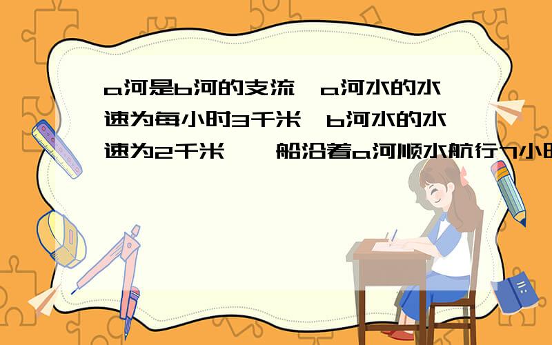 a河是b河的支流,a河水的水速为每小时3千米,b河水的水速为2千米,一船沿着a河顺水航行7小时,行了133千米b河,在b河还要逆水航行84千米,这条船还要行（ ）米