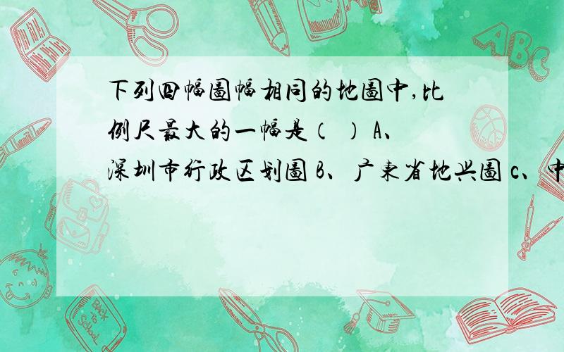 下列四幅图幅相同的地图中,比例尺最大的一幅是（ ） A、深圳市行政区划图 B、广东省地兴图 c、中国政区图 D、世界地形图