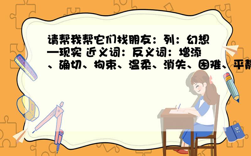 请帮我帮它们找朋友：列：幻想—现实 近义词：反义词：增添、确切、拘束、温柔、消失、困难、平静、减少、鼓励、幻想、准确、拘谨、容易、实际、显现、粗暴、鼓舞、现实、艰难、宁