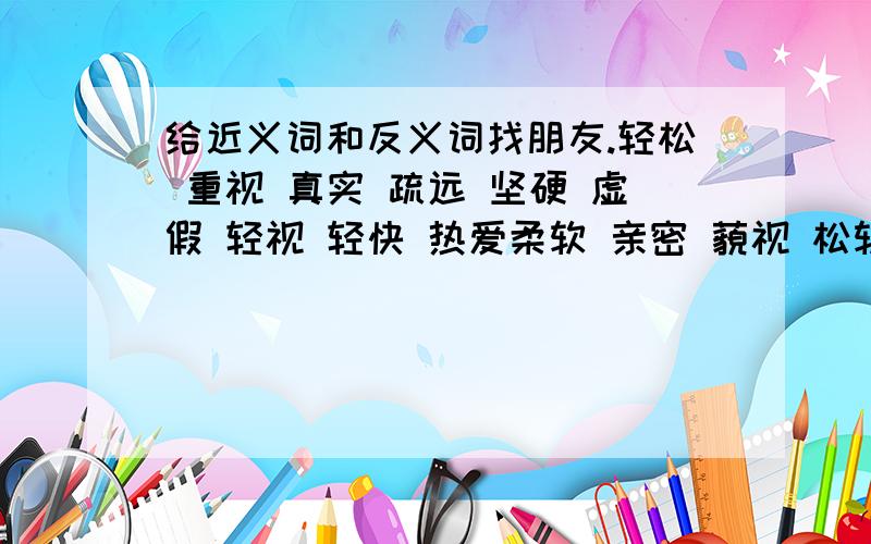 给近义词和反义词找朋友.轻松 重视 真实 疏远 坚硬 虚假 轻视 轻快 热爱柔软 亲密 藐视 松软 沉重 痛恨 亲近 憎恨 虚伪近义词和反义词分两行写