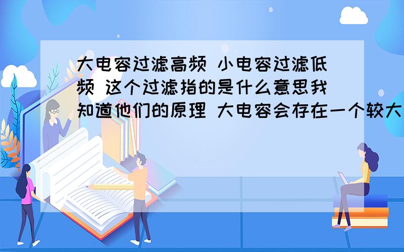 大电容过滤高频 小电容过滤低频 这个过滤指的是什么意思我知道他们的原理 大电容会存在一个较大的电感 所以当电容大到一定时候频率高到一定时候 电容就会呈现感性 所以频率越高感抗