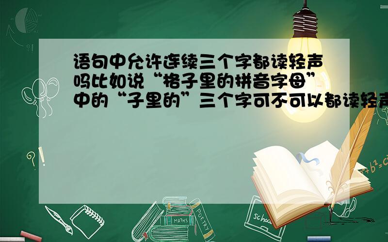 语句中允许连续三个字都读轻声吗比如说“格子里的拼音字母”中的“子里的”三个字可不可以都读轻声能说说不可以的原因吗?