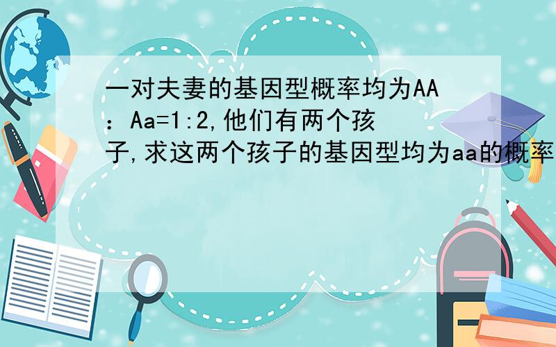 一对夫妻的基因型概率均为AA：Aa=1:2,他们有两个孩子,求这两个孩子的基因型均为aa的概率