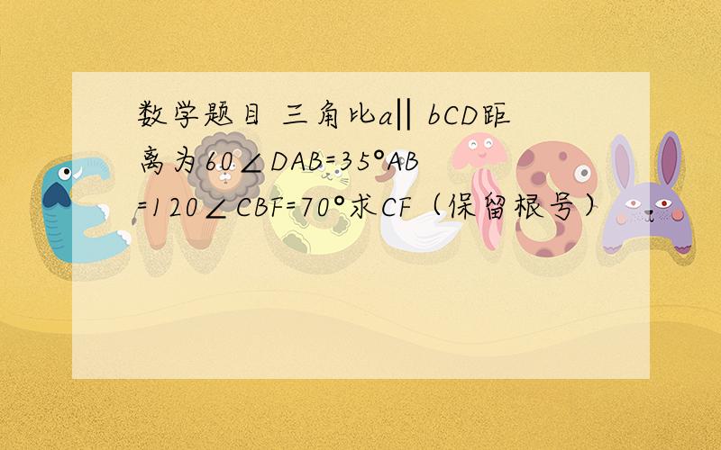 数学题目 三角比a‖bCD距离为60∠DAB=35°AB=120∠CBF=70°求CF（保留根号）