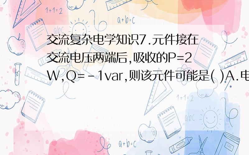 交流复杂电学知识7.元件接在交流电压两端后,吸收的P=2W,Q=-1var,则该元件可能是( )A.电阻元件 B.电阻电容并联元件C.电阻电感串联元件 D.电阻电感并联元件