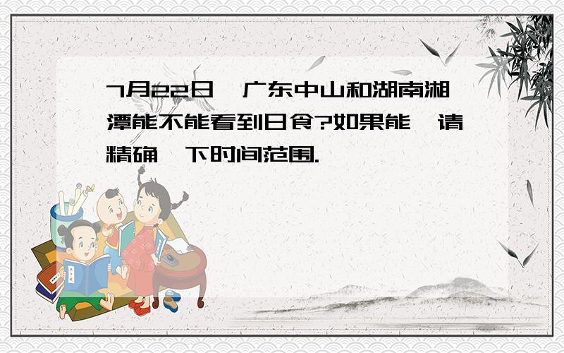 7月22日,广东中山和湖南湘潭能不能看到日食?如果能,请精确一下时间范围.