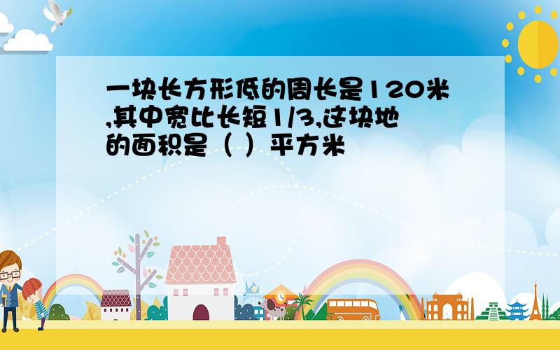 一块长方形低的周长是120米,其中宽比长短1/3,这块地的面积是（ ）平方米