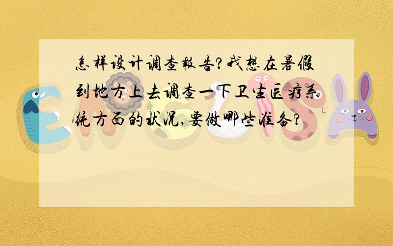 怎样设计调查报告?我想在暑假到地方上去调查一下卫生医疗系统方面的状况,要做哪些准备?