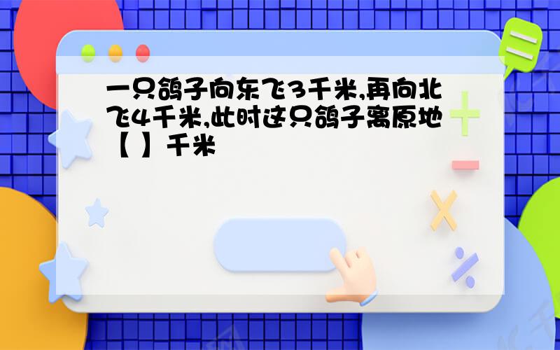 一只鸽子向东飞3千米,再向北飞4千米,此时这只鸽子离原地【 】千米