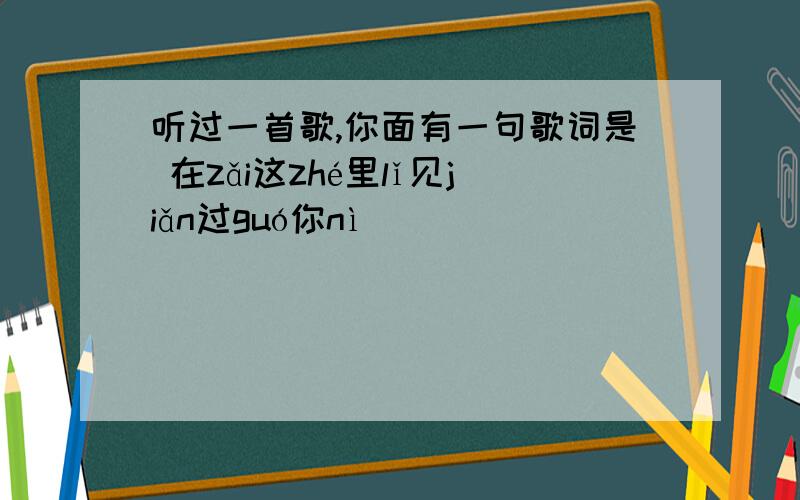 听过一首歌,你面有一句歌词是 在zǎi这zhé里lǐ见jiǎn过guó你nì