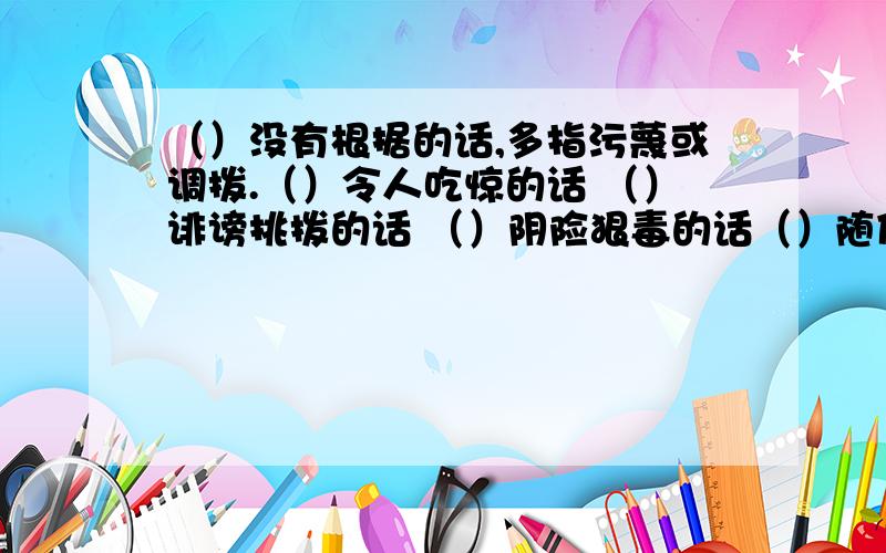 （）没有根据的话,多指污蔑或调拨.（）令人吃惊的话 （）诽谤挑拨的话 （）阴险狠毒的话（）随便说并不当真的话（）含有劝诫和教育意义的话用“言”字组词，填在上面的括号里。