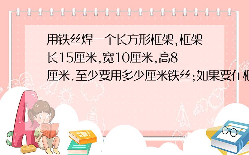 用铁丝焊一个长方形框架,框架长15厘米,宽10厘米,高8厘米.至少要用多少厘米铁丝;如果要在框架的表面...用铁丝焊一个长方形框架,框架长15厘米,宽10厘米,高8厘米.至少要用多少厘米铁丝;如果