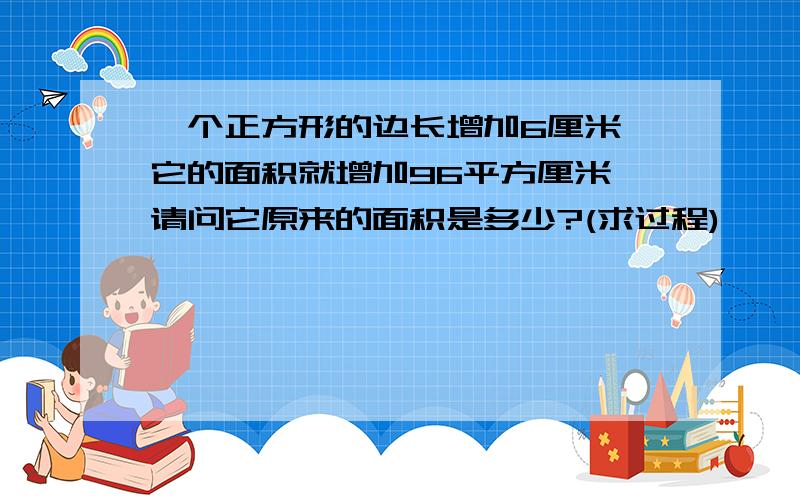 一个正方形的边长增加6厘米,它的面积就增加96平方厘米,请问它原来的面积是多少?(求过程)