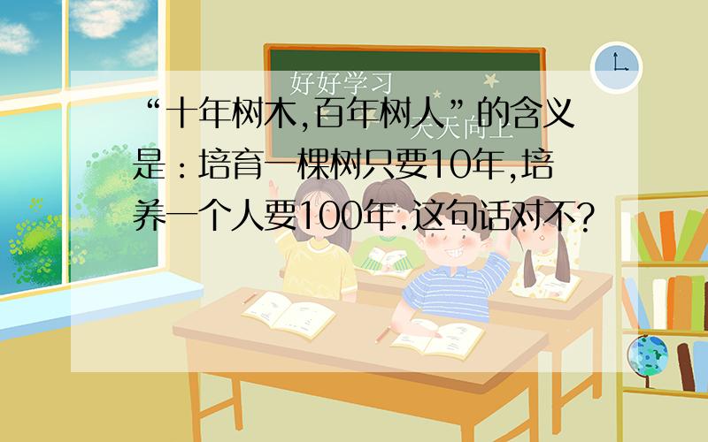 “十年树木,百年树人”的含义是：培育一棵树只要10年,培养一个人要100年.这句话对不?