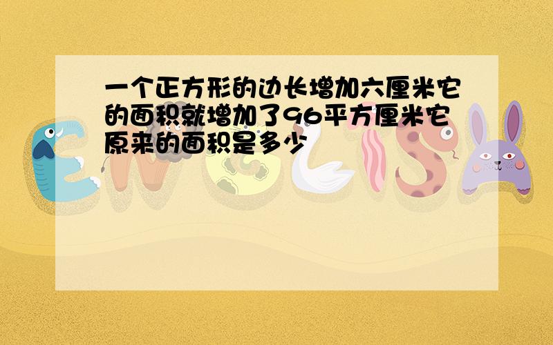 一个正方形的边长增加六厘米它的面积就增加了96平方厘米它原来的面积是多少