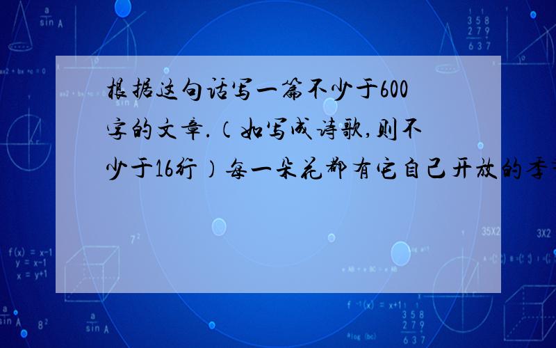 根据这句话写一篇不少于600字的文章.（如写成诗歌,则不少于16行）每一朵花都有它自己开放的季节,有的开在春天,有的开在夏天,有的开在秋天,也有的则在冬天怒放.为什么非要赶在春天里开