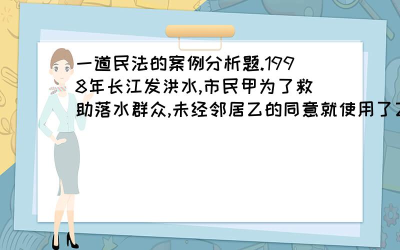 一道民法的案例分析题.1998年长江发洪水,市民甲为了救助落水群众,未经邻居乙的同意就使用了乙家的小船.洪水退后,乙要求甲支付小船的使用费,甲不同意,乙遂强行将甲家的电视机搬走,并言