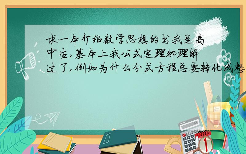 求一本介绍数学思想的书我是高中生,基本上我公式定理都理解过了,例如为什么分式方程总要转化成整式方程来解,高次方程总要化成低次方程来解等等.这些思想背后的来历思维过程以及其他