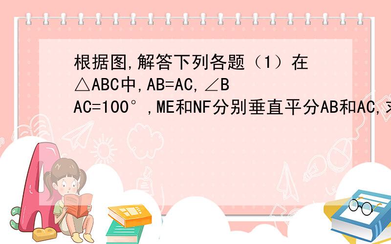 根据图,解答下列各题（1）在△ABC中,AB=AC,∠BAC=100°,ME和NF分别垂直平分AB和AC,求∠MAN的度数.（2）在(1)中,若无AB=AC的条件,你还能求出∠MAN的度数吗?若能,请求出；若不能,请说明理由.（3）在（2