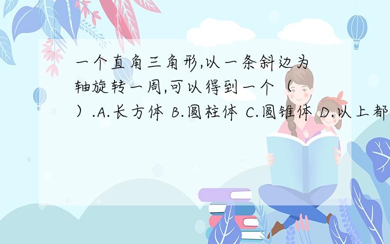 一个直角三角形,以一条斜边为轴旋转一周,可以得到一个（ ）.A.长方体 B.圆柱体 C.圆锥体 D.以上都不是