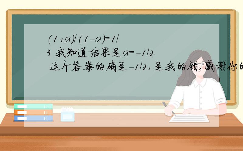 (1+a)/(1-a)=1/3 我知道结果是a=-1/2 这个答案的确是-1/2,是我的错,感谢你的提出你速度来回答吧,把你的解法说出来吧