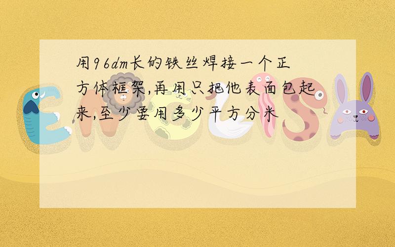 用96dm长的铁丝焊接一个正方体框架,再用只把他表面包起来,至少要用多少平方分米