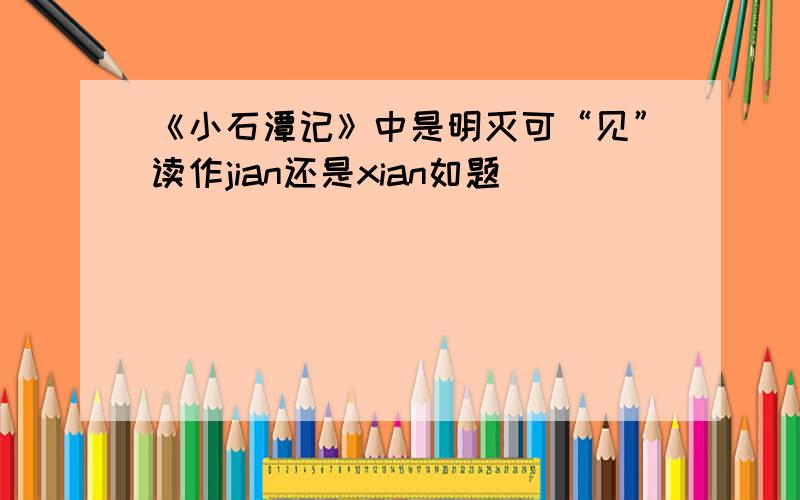 《小石潭记》中是明灭可“见”读作jian还是xian如题