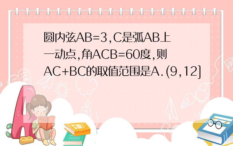 圆内弦AB=3,C是弧AB上一动点,角ACB=60度,则AC+BC的取值范围是A.(9,12]            B.(6,9]C.(6根号3,12]     D.(9,6根号3]选什么？