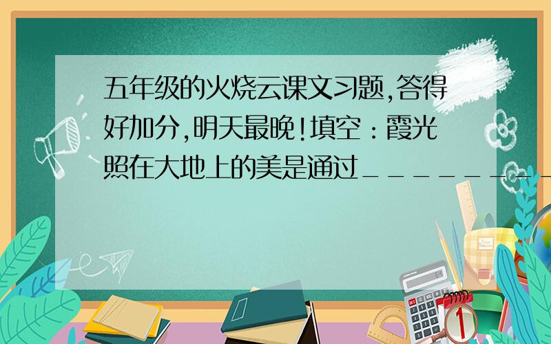 五年级的火烧云课文习题,答得好加分,明天最晚!填空：霞光照在大地上的美是通过_________________________等景物来表现的,最能体现这种变化的词语是_____________.千变万化的火烧云还会想什么呢?__