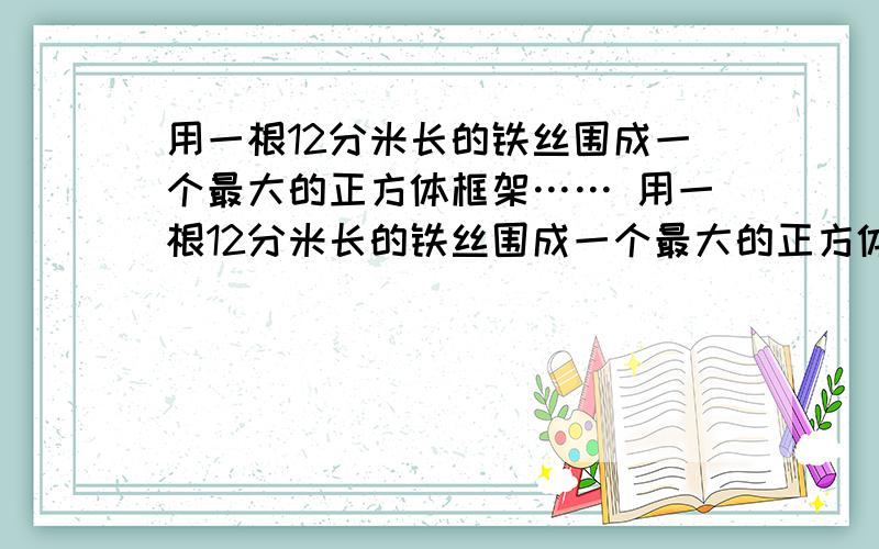 用一根12分米长的铁丝围成一个最大的正方体框架…… 用一根12分米长的铁丝围成一个最大的正方体框架,这个正方体的体积是多少立方分米?要说明道理!